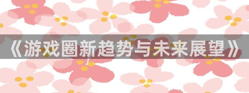 杜邦娱乐注册账号：《游戏圈新趋势与未来展望》