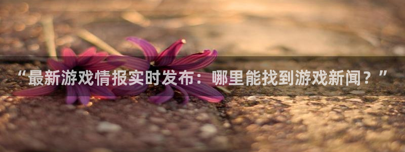 杜邦娱乐信誉怎么样啊：“最新游戏情报实时发布：哪里能找到游戏